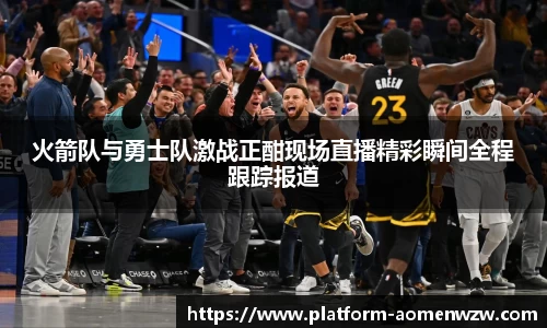 火箭队与勇士队激战正酣现场直播精彩瞬间全程跟踪报道